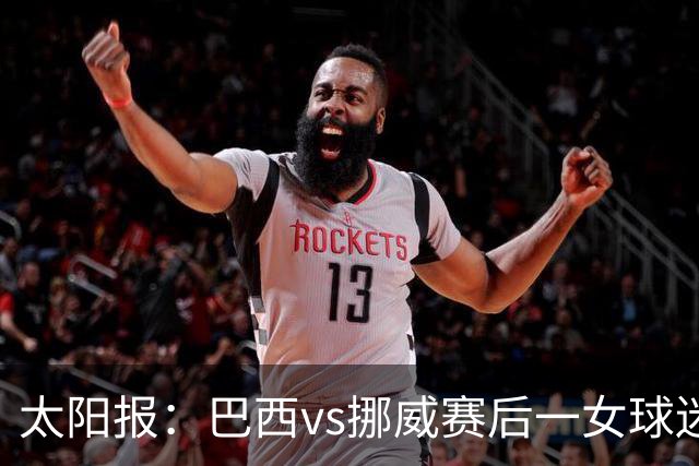 太阳报：巴西vs挪威赛后一女球迷在西班牙失踪，母亲发寻人启事