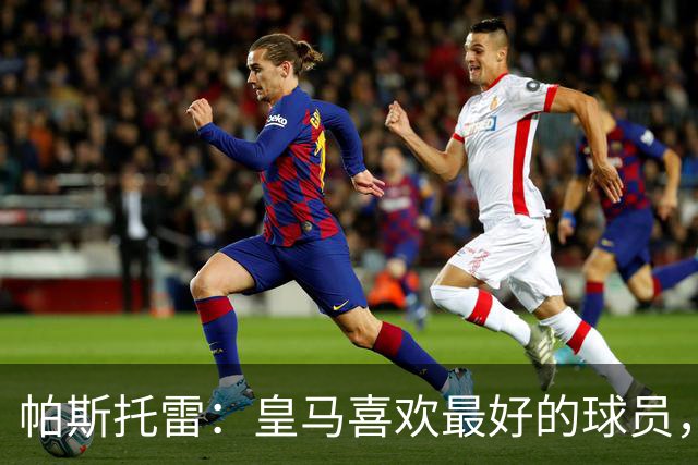 帕斯托雷：皇马喜欢最好的球员，恩佐就是其中之一，他也喜欢皇马